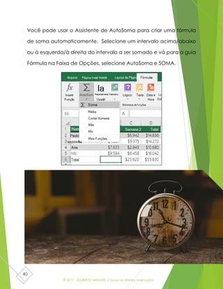 © 2017 - GILBERTO MENDES | Todos os direitos reservados
40
Você pode usar o Assistente de AutoSoma para criar uma fórmula
de soma automaticamente. Selecione um intervalo acima/abaixo
ou à esquerda/à direita do intervalo a ser somado e vá para a guia
Fórmula na Faixa de Opções, selecione AutoSoma e SOMA.
 