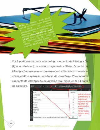 © 2017 - GILBERTO MENDES | Todos os direitos reservados
44
Você pode usar os caracteres curinga – o ponto de interrogação
(?) e o asterisco (*) – como o argumento critérios. O ponto de
interrogação corresponde a qualquer caractere único; o asterisco
corresponde a qualquer sequência de caracteres. Para localizar
um ponto de interrogação ou asterisco real, digite um til (~) antes
do caractere.
Neste caso o
parâmetro é
para que
sejam somados
apenas os
valores das
cores
terminadas
com a letra
“O”
 