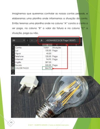 © 2017 - GILBERTO MENDES | Todos os direitos reservados
45
Imaginemos que queremos controlar as nossas contas pessoais, e
elaboramos uma planilha onde informamos a situação da conta.
Então teremos uma planilha onde na coluna “A” consta a conta a
ser paga, na coluna “B” o valor da fatura e na coluna “C” a
situação, paga ou não.
 