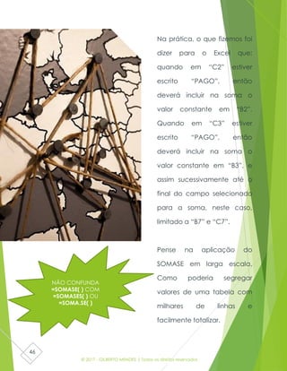 © 2017 - GILBERTO MENDES | Todos os direitos reservados
46
Na prática, o que fizemos foi
dizer para o Excel que:
quando em “C2” estiver
escrito “PAGO”, então
deverá incluir na soma o
valor constante em “B2”.
Quando em “C3” estiver
escrito “PAGO”, então
deverá incluir na soma o
valor constante em “B3”, e
assim sucessivamente até o
final do campo selecionado
para a soma, neste caso,
limitado a “B7” e “C7”.
Pense na aplicação do
SOMASE em larga escala.
Como poderia segregar
valores de uma tabela com
milhares de linhas e
facilmente totalizar.
NÃO CONFUNDA
=SOMASE( ) COM
=SOMASES( ) OU
=SOMA.SE( )
 