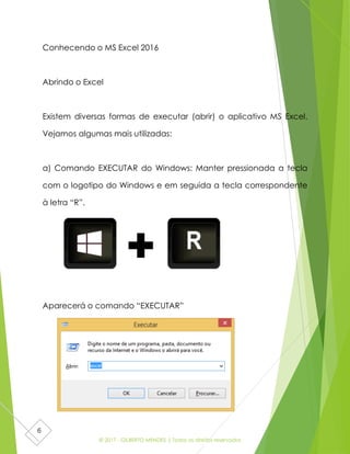 © 2017 - GILBERTO MENDES | Todos os direitos reservados
6
Conhecendo o MS Excel 2016
Abrindo o Excel
Existem diversas formas de executar (abrir) o aplicativo MS Excel.
Vejamos algumas mais utilizadas:
a) Comando EXECUTAR do Windows: Manter pressionada a tecla
com o logotipo do Windows e em seguida a tecla correspondente
à letra “R”.
Aparecerá o comando “EXECUTAR”
 