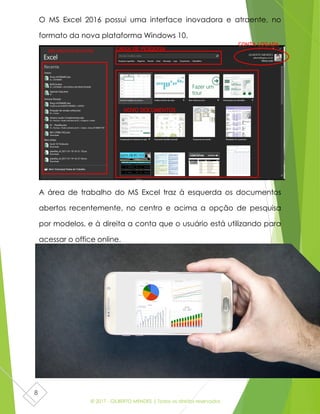 © 2017 - GILBERTO MENDES | Todos os direitos reservados
8
O MS Excel 2016 possui uma interface inovadora e atraente, no
formato da nova plataforma Windows 10.
A área de trabalho do MS Excel traz à esquerda os documentos
abertos recentemente, no centro e acima a opção de pesquisa
por modelos, e à direita a conta que o usuário está utilizando para
acessar o office online.
CAIXA DE PESQUISA
CONTA LOGADA
DOCUMENTOS RECENTES
NOVO DOCUMENTOS
 