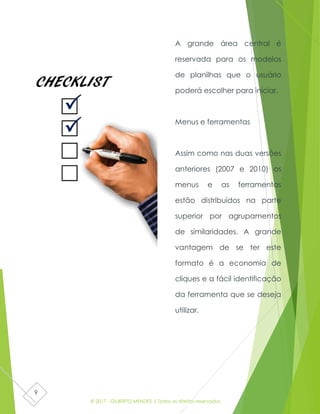 © 2017 - GILBERTO MENDES | Todos os direitos reservados
9
A grande área central é
reservada para os modelos
de planilhas que o usuário
poderá escolher para iniciar.
Menus e ferramentas
Assim como nas duas versões
anteriores (2007 e 2010) os
menus e as ferramentas
estão distribuídos na parte
superior por agrupamentos
de similaridades. A grande
vantagem de se ter este
formato é a economia de
cliques e a fácil identificação
da ferramenta que se deseja
utilizar.
 