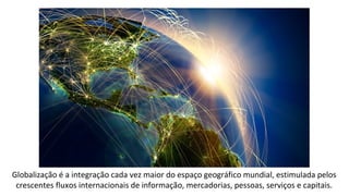Globalização é a integração cada vez maior do espaço geográfico mundial, estimulada pelos
crescentes fluxos internacionais de informação, mercadorias, pessoas, serviços e capitais.
 