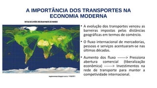 A IMPORTÂNCIA DOS TRANSPORTES NA
ECONOMIA MODERNA
• A evolução dos transportes venceu as
barreiras impostas pelas distâncias
geográficas em termos de comércio.
• O fluxo internacional de mercadorias,
pessoas e serviços acentuaram-se nas
últimas décadas.
• Aumento dos fluxo -------> Pressiona
abertura comercial (liberalização
econômica) -------> Investimentos na
rede de transporte para manter a
competividade internacional.
 