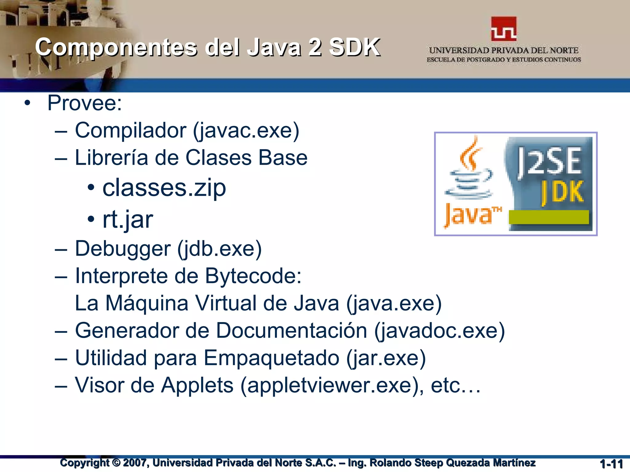 Componentes del Java 2 SDK Provee: Compilador (javac.exe)‏ Librería de Clases Base classes.zip rt.jar Debugger (jdb.exe)‏ Interprete de Bytecode:  La Máquina Virtual de Java (java.exe)‏ Generador de Documentación (javadoc.exe)‏ Utilidad para Empaquetado (jar.exe)‏ Visor de Applets (appletviewer.exe), etc… 