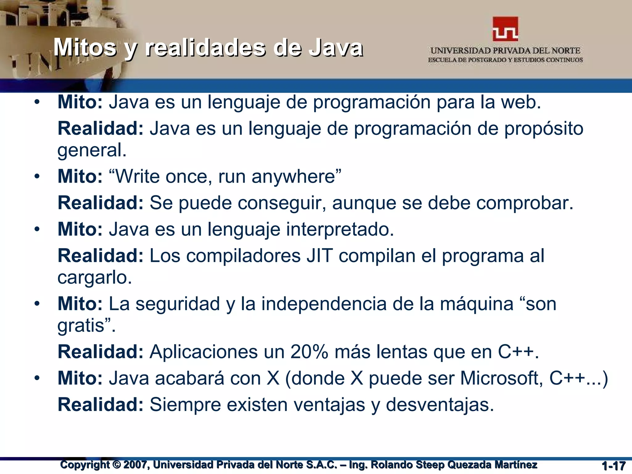 Mitos y realidades de Java Mito:  Java es un lenguaje de programación para la web. Realidad:  Java es un lenguaje de programación de propósito general. Mito:  “Write once, run anywhere” Realidad:  Se puede conseguir, aunque se debe comprobar. Mito:  Java es un lenguaje interpretado. Realidad:  Los compiladores JIT compilan el programa al cargarlo.  Mito:  La seguridad y la independencia de la máquina “son gratis”.  Realidad:  Aplicaciones un 20% más lentas que en C++. Mito:  Java acabará con X (donde X puede ser Microsoft, C++...)‏ Realidad:  Siempre existen ventajas y desventajas. 