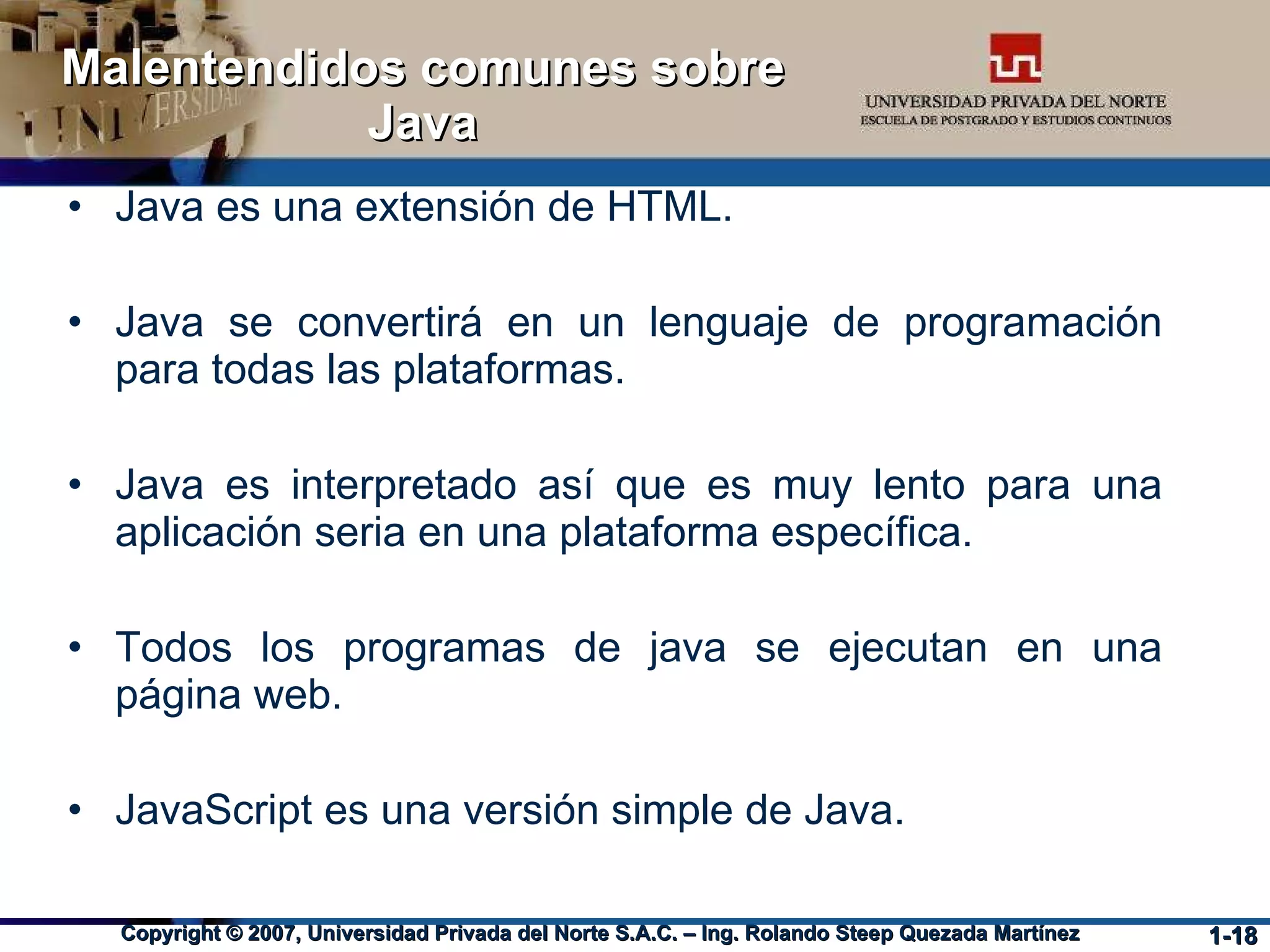 Malentendidos comunes sobre Java Java es una extensión de HTML. Java se convertirá en un lenguaje de programación para todas las plataformas. Java es interpretado así que es muy lento para una aplicación seria en una plataforma específica. Todos los programas de java se ejecutan en una página web. JavaScript es una versión simple de Java. 