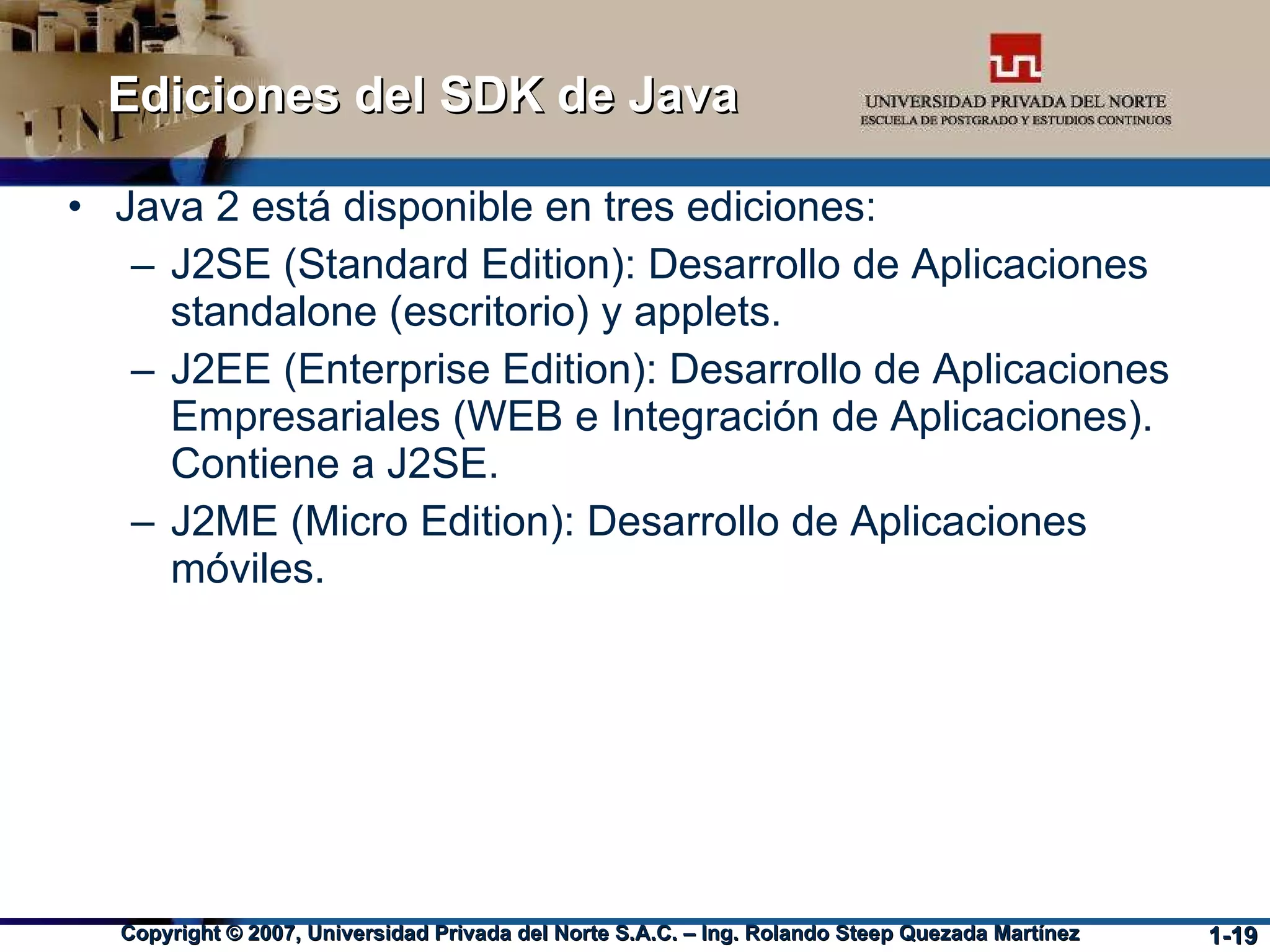 Ediciones del SDK de Java Java 2 está disponible en tres ediciones: J2SE (Standard Edition): Desarrollo de Aplicaciones standalone (escritorio) y applets. J2EE (Enterprise Edition): Desarrollo de Aplicaciones Empresariales (WEB e Integración de Aplicaciones). Contiene a J2SE. J2ME (Micro Edition): Desarrollo de Aplicaciones móviles. 