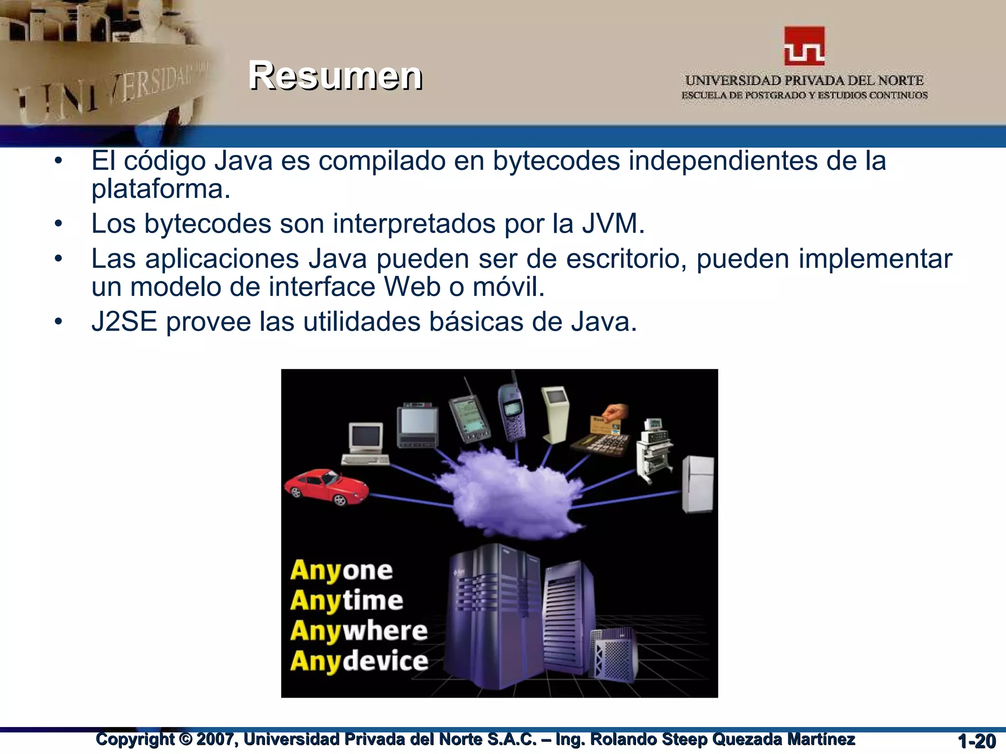 Resumen El código Java es compilado en bytecodes independientes de la plataforma. Los bytecodes son interpretados por la JVM. Las aplicaciones Java pueden ser de escritorio, pueden implementar un modelo de interface Web o móvil. J2SE provee las utilidades básicas de Java. 