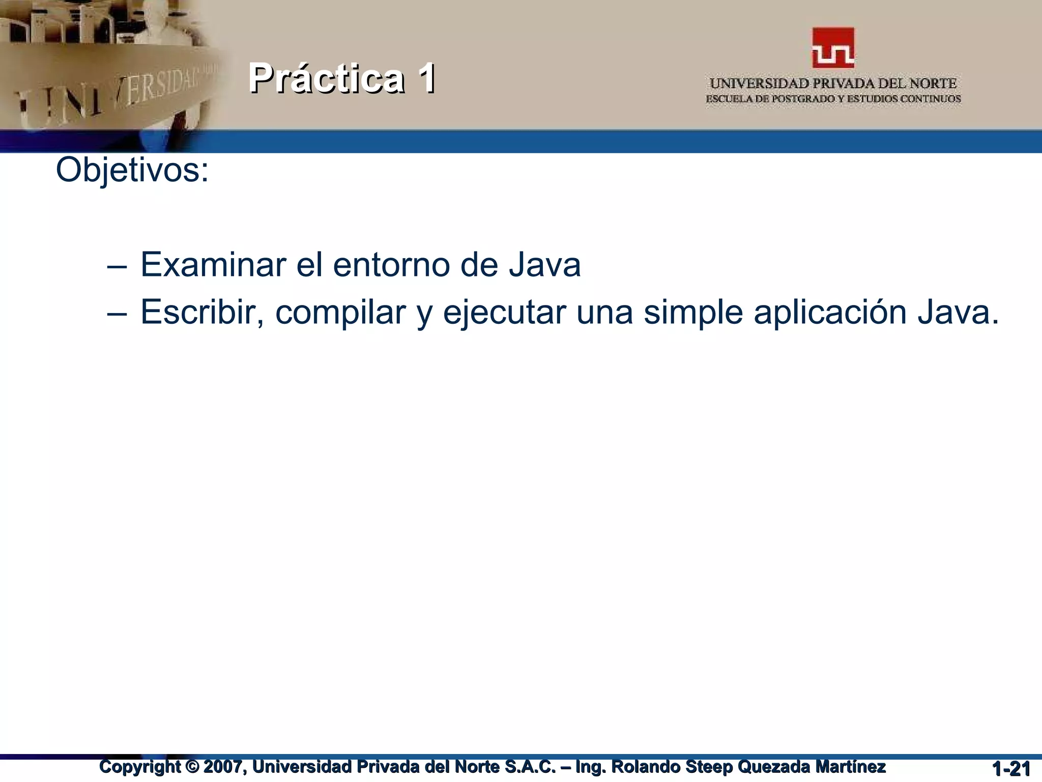 Práctica 1 Objetivos: Examinar el entorno de Java Escribir, compilar y ejecutar una simple aplicación Java. 