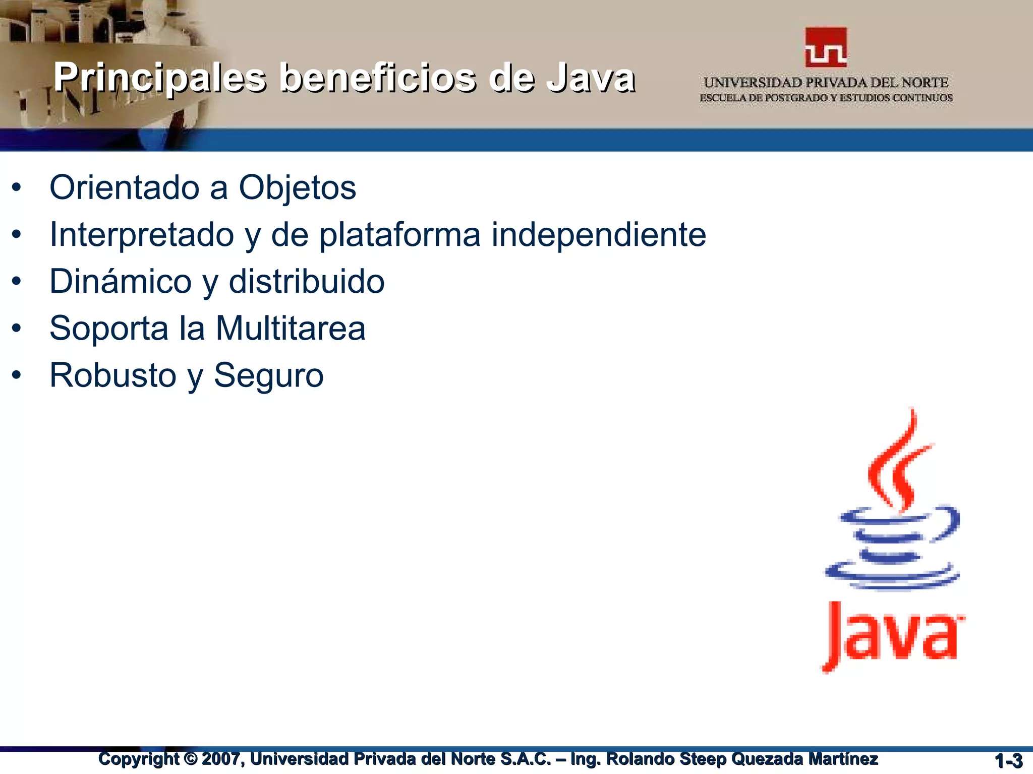 Principales beneficios de Java Orientado a Objetos Interpretado y de plataforma independiente Dinámico y distribuido Soporta la Multitarea Robusto y Seguro 