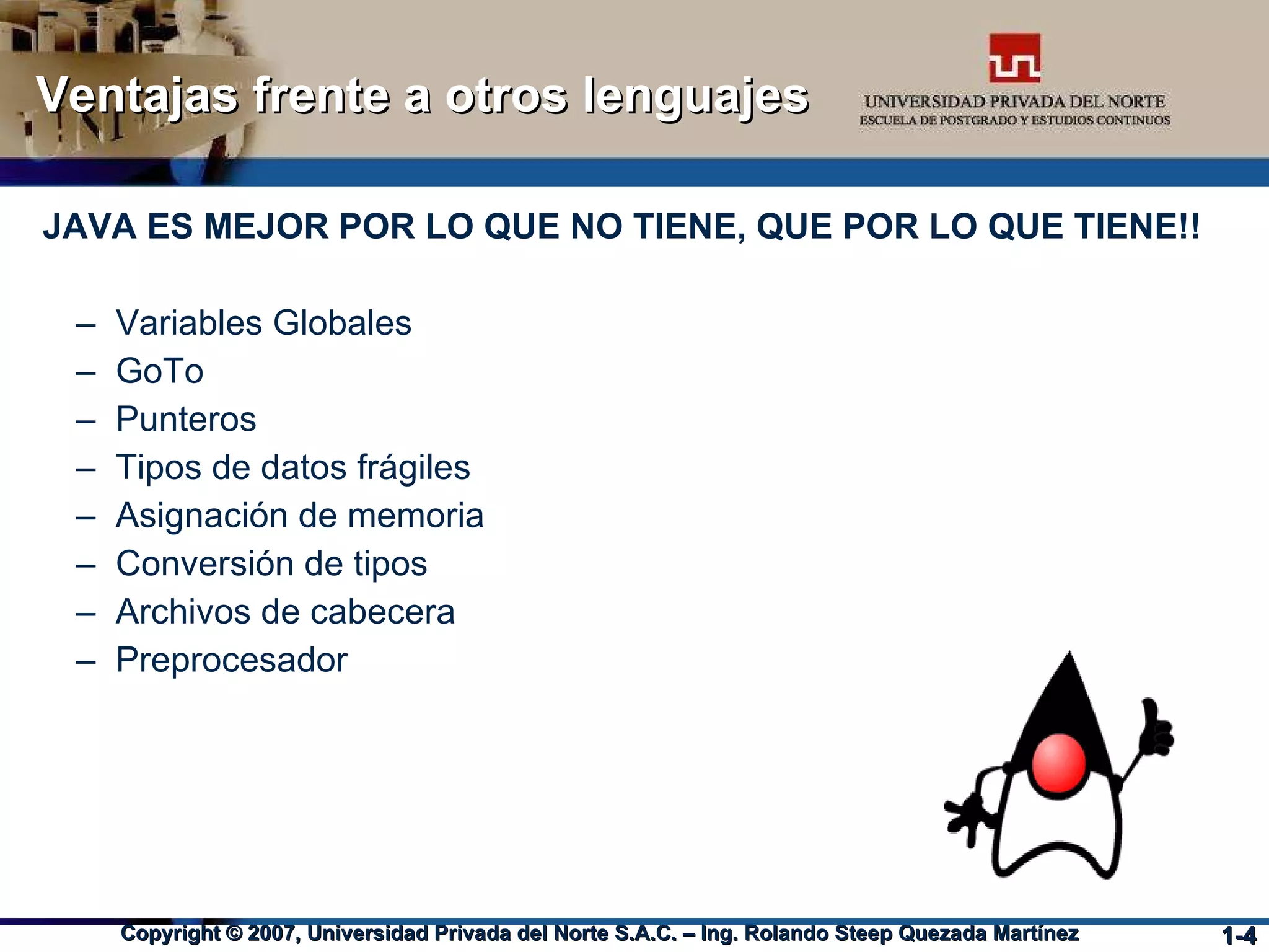 Ventajas frente a otros lenguajes JAVA ES MEJOR POR LO QUE NO TIENE, QUE POR LO QUE TIENE!! Variables Globales GoTo Punteros Tipos de datos frágiles Asignación de memoria Conversión de tipos Archivos de cabecera Preprocesador 