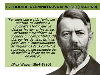 1.2 SOCIOLOGIA COMPREENSIVA DE WEBER (1864-1920)
“Por mais que a vida tenha um
sentido, só conhece o
combate eterno que os
deuses travam entre si, ou,
evitando a metáfora, só
conhece a incompatibilidade
dos pontos de vista últimos
possíveis, a impossibilidade
de regular os seus conflitos
e portanto a necessidade de
se decidir a favor de um ou
de outro”.
(Max Weber 1864-1920)
 