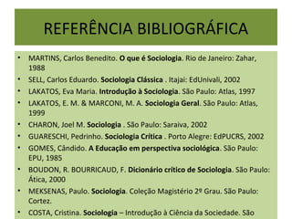 REFERÊNCIA BIBLIOGRÁFICA
• MARTINS, Carlos Benedito. O que é Sociologia. Rio de Janeiro: Zahar,
1988
• SELL, Carlos Eduardo. Sociologia Clássica . Itajai: EdUnivali, 2002
• LAKATOS, Eva Maria. Introdução à Sociologia. São Paulo: Atlas, 1997
• LAKATOS, E. M. & MARCONI, M. A. Sociologia Geral. São Paulo: Atlas,
1999
• CHARON, Joel M. Sociologia . São Paulo: Saraiva, 2002
• GUARESCHI, Pedrinho. Sociologia Crítica . Porto Alegre: EdPUCRS, 2002
• GOMES, Cândido. A Educação em perspectiva sociológica. São Paulo:
EPU, 1985
• BOUDON, R. BOURRICAUD, F. Dicionário crítico de Sociologia. São Paulo:
Ática, 2000
• MEKSENAS, Paulo. Sociologia. Coleção Magistério 2º Grau. São Paulo:
Cortez.
• COSTA, Cristina. Sociologia – Introdução à Ciência da Sociedade. São
 