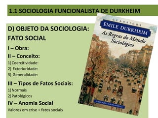 D) OBJETO DA SOCIOLOGIA:
FATO SOCIAL
I – Obra:
II – Conceito:
1)Coercitividade:
2) Exterioridade:
3) Generalidade:
III – Tipos de Fatos Sociais:
1)Normais
2)Patológicos
IV – Anomia Social
Valores em crise + fatos sociais
1.1 SOCIOLOGIA FUNCIONALISTA DE DURKHEIM
 