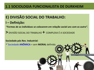 E) DIVISÃO SOCIAL DO TRABALHO:
I – Definição:
“Formas de os indivíduos se colocarem em relação social uns com os outro”.
>DIVISÃO SOCIAL DO TRABALHO + COMPLEXA É A SOCIEDADE
Sociedade pós Rev. Industrial:
Sociedade ANÔMICA = sem MORAL definida
1.1 SOCIOLOGIA FUNCIONALISTA DE DURKHEIM
 
