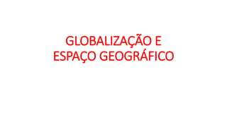 GLOBALIZAÇÃO E
ESPAÇO GEOGRÁFICO
 