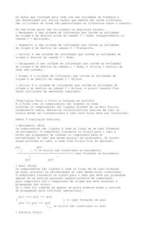 Os dados que trafegam pela rede tem uma variedade de formatos e
são denominados por vários termos que embora não sejam sinônimos,
são utilizados de forma não padronizadas na literatura sobre o assunto.
De uma forma geral são utilizados os seguintes termos:
- Mensagem: é uma unidade de informação que contém as entidades
de origem e de destino acima da camada 3 - Rede, frequentemente na
camada 7 - Aplicação.
- Segmento: é uma unidade de informação que contém as entidades
de origem e de destino da camada 4 - Transporte.
- Pacote: é uma unidade de informação que contém as entidades de
origem e destino da camada 3 - Rede.
- Datagrama: é uma unidade de informação que contém as entidades
de origem e de destino da camada 3 - Rede, e utiliza o serviço de
rede sem conexão.
- Frame: é a unidade de informação que contém as entidades de
origem e de destino da camada 2 - Enlace.
- Célula: é a unidade de informação que contém as entidades de
origem e de destino da camada 2 - Enlace, e possui tamanho fixo
sendo utilizados em ambientes comutados.
*Topologias Ponto a Ponto ou baseado em servidor
É a forma como os computadores são ligados na rede.
Conforme os computadores são ligados através de um meio físico,
normalmente cabos, define-se características básicas de como os
sinais devem ser transportados e como este fluxo deve ser controlado.
Temos 3 topologias básicas:
- Barramento (Bus)
Os computadores são ligados à rede ao longo de um cabo formando
um barramento. O computador transmite os sinais para o cabo e
estes são propagados da conexão no computador para as
extremidades do cabo que devem possuir um terminador. Se houver
algum problema no cabo, a rede toda ficara fora de operação.
pc1 pc3
| | -> os micros são conectados ao barramento
---------------------------------> cabo formando um barramento
| |
pc2 pc4
- Anel (Ring)
Os computadores são ligados à rede ao longo de um cabo formando
um anel, portanto as extremidades do cabo devem estar conectadas.
O computador transmite os sinais para o cabo que deve ser propagado
apenas em um sentido passando seqüencialmente de computador
para computador até o computador de origem que deve encerrar a
propagação dos sinais.
Se o cabo for rompido em apenas um ponto pode-se mudar o sentido
de propagação para continuar operacional.
pc1 ---- pc2 --- pc3
( ) -> cabo formando um anel
pc6 --- pc5 --- pc4
|__ os micros são conectados ao anel
- Estrela (Star)
 