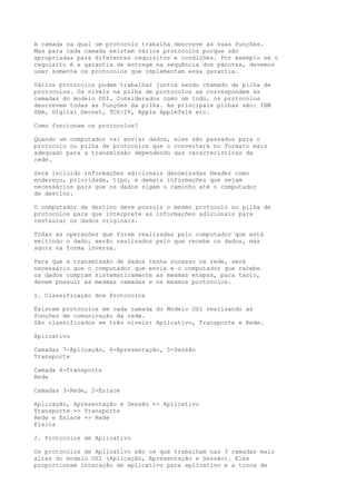 A camada na qual um protocolo trabalha descreve as suas funções.
Mas para cada camada existem vários protocolos porque são
apropriadas para diferentes requisitos e condições. Por exemplo se o
requisito é a garantia de entrega na sequência dos pacotes, devemos
usar somente os protocolos que implementam essa garantia.
Vários protocolos podem trabalhar juntos sendo chamado de pilha de
protocolos. Os níveis na pilha de protocolos se correspondem às
camadas do modelo OSI. Considerados como um todo, os protocolos
descrevem todas as funções da pilha. As principais pilhas são: IBM
SNA, Digital Decnet, TCP/IP, Apple AppleTalk etc.
Como funcionam os protocolos?
Quando um computador vai enviar dados, eles são passados para o
protocolo ou pilha de protocolos que o converterá no formato mais
adequado para a transmissão dependendo das características da
rede.
Será incluído informações adicionais denominadas Header como
endereço, prioridade, tipo, e demais informações que sejam
necessários para que os dados sigam o caminho até o computador
de destino.
O computador de destino deve possuir o mesmo protocolo ou pilha de
protocolos para que interprete as informações adicionais para
restaurar os dados originais.
Todas as operações que foram realizadas pelo computador que está
emitindo o dado, serão realizados pelo que recebe os dados, mas
agora na forma inversa.
Para que a transmissão de dados tenha sucesso na rede, será
necessário que o computador que envia e o computador que recebe
os dados cumpram sistematicamente as mesmas etapas, para tanto,
devem possuir as mesmas camadas e os mesmos protocolos.
1. Classificação dos Protocolos
Existem protocolos em cada camada do Modelo OSI realizando as
funções de comunicação da rede.
São classificados em três níveis: Aplicativo, Transporte e Rede.
Aplicativo
Camadas 7-Aplicação, 6-Apresentação, 5-Sessão
Transporte
Camada 4-Transporte
Rede
Camadas 3-Rede, 2-Enlace
Aplicação, Apresentação e Sessão => Aplicativo
Transporte => Transporte
Rede e Enlace => Rede
Física
2. Protocolos de Aplicativo
Os protocolos de Aplicativo são os que trabalham nas 3 camadas mais
altas do modelo OSI (Aplicação, Apresentação e Sessão). Eles
proporcionam interação de aplicativo para aplicativo e a troca de
 