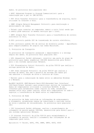 dados. Os protocolos mais populares são:
- APPC (Advanced Program to Program Communication): para a
comunicação par a par no IBM AS/400.
- FTP (File Transfer Protocol): para a transferência de arquivos, muito
utilizado na Internet e Unix.
- SNMP (Simple Network Management Protocol): para monitoração e
gerenciamento de redes.
- Telnet: para conectar um computador remoto a outro local sendo que
o remoto pode executar os mesmos serviços que o local.
- SMTP (Simple Mail Transfer Protocol): para a transferência de correio
eletrônico no Unix.
X.400: protocolo padrão OSI de transmissão de correio eletrônico.
X.500: protocolo padrão OSI de serviço de diretório global · AppleShare:
para compartilhamento de arquivo nas redes Macintosh.
3. Protocolos de Transporte
Os protocolos de transporte asseguram o empacotamento e a entrega
segura dos dados. Os protocolos mais populares são:
- SPX (Sequential Packet eXchange): constitui uma parte do grupo de
protocolos para dados seqüências IPX/SPX desenvolvido pela Novell
para o seu sistema operacional Netware.
- TCP (Transmission Control Protocol): da pilha TCP/IP que realiza a
entrega garantida de dados.
- UDP (User Datagram Protocol): da pilha TCP/IP que realiza a
entrega de dados, mas sem a garantia de entrega dos dados por
não executar a correção de erros e controle de fluxo.
- Nwlink: para a comunicação de dados entre os ambientes Windows
e o Netware.
NetBEUI NetBIOS (NET-Network Basic/EUI-Extended User Interface/
IOS-Input/Output System): para proporcionar serviço de transporte de
dados em computadores utilizando a interface NetBIOS. É uma
interface para estabelecer nomes lógicos na rede, estabelecer
sessões entre dois nomes lógicos, entre dois computadores na rede e
suportar a transferência de dados entre os computadores.
4. Protocolos de Rede
Os protocolos de Rede controlam as informações de endereçamento
e roteamento, estabelecem regras de comunicação e realizam testes
de erros e pedidos de retransmissão. Os protocolos mais populares
são:
- IPX Intenetwork Packet eXchange: realiza o encaminhamento de
roteamento do pacote padrão IPX/SPX, desenvolvido pela Novell para o
seu sistema operacional Netware.
- IP Internet Protocol: da pilha TCP/IP para encaminhamento e
roteamento do pacote, realiza o roteamento das informações de um
computador para outro.
Aplicativo => Telnet, APPC, FTP, SNMP, SMTP, X400, X500
 