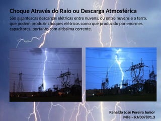 Choque Através do Raio ou Descarga Atmosférica
São gigantescas descargas elétricas entre nuvens, ou entre nuvens e a terra,
que podem produzir choques elétricos como que produzido por enormes
capacitores, portanto com altíssima corrente.
Renaldo Jose Pereira Junior
MTe – RJ/007891.3
 
