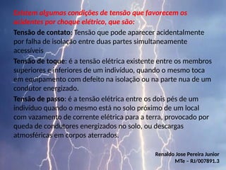 Existem algumas condições de tensão que favorecem os
acidentes por choque elétrico, que são:
Tensão de contato: Tensão que pode aparecer acidentalmente
por falha de isolação entre duas partes simultaneamente
acessíveis
Tensão de toque: é a tensão elétrica existente entre os membros
superiores e inferiores de um indivíduo, quando o mesmo toca
em equipamento com defeito na isolação ou na parte nua de um
condutor energizado.
Tensão de passo: é a tensão elétrica entre os dois pés de um
indivíduo quando o mesmo está no solo próximo de um local
com vazamento de corrente elétrica para a terra, provocado por
queda de condutores energizados no solo, ou descargas
atmosféricas em corpos aterrados.
Renaldo Jose Pereira Junior
MTe – RJ/007891.3
 