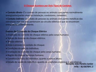 O Choque Acontece por Dois Tipos de Contatos
• Contato direto- É o contato de pessoas ou animais com partes normalmente
energizadas(partes vivas da instalação, condutores, conexões).
• Contato indireto- o contato de pessoas ou animais com partes metálicas das
estruturas mas que não pertencem ao circuito elétrico e que se encontram
energizadas acidentalmente.
Fatores de Gravidade do Choque Elétrico
• Irradiação da corrente do choque elétrico pelo corpo humano;
• Tempo de duração do choque elétrico;
• Tensão elétrica;
• Área e pressão de contato do choque;
• Condições da pele do indivíduo;
• Irradiação da corrente do choque pelo corpo humano;
• Região do choque no corpo humano;
• Constituição física do indivíduo, quanto a peso e altura;
• Estado de saúde do indivíduo, quanto às condições orgânicas e psicológicas.
Renaldo Jose Pereira Junior
MTe – RJ/007891.3
 