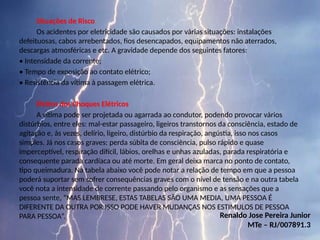 Situações de Risco
Os acidentes por eletricidade são causados por várias situações: instalações
defeituosas, cabos arrebentados, fios desencapados, equipamentos não aterrados,
descargas atmosféricas e etc. A gravidade depende dos seguintes fatores:
• Intensidade da corrente;
• Tempo de exposição ao contato elétrico;
• Resistência da vítima à passagem elétrica.
Efeitos dos Choques Elétricos
A vítima pode ser projetada ou agarrada ao condutor, podendo provocar vários
distúrbios, entre eles: mal-estar passageiro, ligeiros transtornos da consciência, estado de
agitação e, às vezes, delírio, ligeiro, distúrbio da respiração, angústia, isso nos casos
simples. Já nos casos graves: perda súbita de consciência, pulso rápido e quase
imperceptível, respiração difícil, lábios, orelhas e unhas azuladas, parada respiratória e
consequente parada cardíaca ou até morte. Em geral deixa marca no ponto de contato,
tipo queimadura. Na tabela abaixo você pode notar a relação de tempo em que a pessoa
poderá suportar sem sofrer consequências graves com o nível de tensão e na outra tabela
você nota a intensidade de corrente passando pelo organismo e as sensações que a
pessoa sente, “MAS LEMBRESE, ESTAS TABELAS SÃO UMA MEDIA, UMA PESSOA É
DIFERENTE DA OUTRA POR ISSO PODE HAVER MUDANÇAS NOS ESTIMULOS DE PESSOA
PARA PESSOA”. Renaldo Jose Pereira Junior
MTe – RJ/007891.3
 