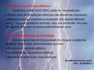 Proteção Contra Choques Elétricos
Conforme a NBR 5410/2004, pode ser resumido por:
• Partes vivas de instalações elétricas não devem ser acessíveis;
• Massas ou partes condutivas acessíveis não devem oferecer
perigo, seja em condições normais, seja, em particular, em caso
de alguma falha que as torne acidentalmente vivas.
Fatores Determinantes da Gravidade
Vimos alguns fatores de gravidade do choque e podemos
destacar alguns mais determinantes que são:
• Percurso da corrente elétrica;
• Características da corrente elétrica;
• Resistência elétrica do corpo humano.
Renaldo Jose Pereira Junior
MTe – RJ/007891.3
 