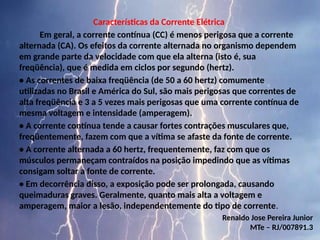 Características da Corrente Elétrica
Em geral, a corrente contínua (CC) é menos perigosa que a corrente
alternada (CA). Os efeitos da corrente alternada no organismo dependem
em grande parte da velocidade com que ela alterna (isto é, sua
freqüência), que é medida em ciclos por segundo (hertz).
• As correntes de baixa freqüência (de 50 a 60 hertz) comumente
utilizadas no Brasil e América do Sul, são mais perigosas que correntes de
alta freqüência e 3 a 5 vezes mais perigosas que uma corrente contínua de
mesma voltagem e intensidade (amperagem).
• A corrente contínua tende a causar fortes contrações musculares que,
freqüentemente, fazem com que a vítima se afaste da fonte de corrente.
• A corrente alternada a 60 hertz, frequentemente, faz com que os
músculos permaneçam contraídos na posição impedindo que as vítimas
consigam soltar a fonte de corrente.
• Em decorrência disso, a exposição pode ser prolongada, causando
queimaduras graves. Geralmente, quanto mais alta a voltagem e
amperagem, maior a lesão, independentemente do tipo de corrente.
Renaldo Jose Pereira Junior
MTe – RJ/007891.3
 