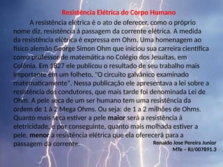 Resistência Elétrica do Corpo Humano
A resistência elétrica é o ato de oferecer, como o próprio
nome diz, resistência á passagem da corrente elétrica. A medida
da resistência elétrica é expressa em Ohm. Uma homenagem ao
físico alemão George Simon Ohm que iniciou sua carreira científica
como professor de matemática no Colégio dos Jesuítas, em
Colônia. Em 1827 ele publicou o resultado de seu trabalho mais
importante em um folheto, "O circuito galvânico examinado
matematicamente". Nessa publicação ele apresentava a lei sobre a
resistência dos condutores, que mais tarde foi denominada Lei de
Ohm. A pele seca de um ser humano tem uma resistência da
ordem de 1 á 2 Mega Ohms. Ou seja: de 1 a 2 milhões de Ohms.
Quanto mais seca estiver a pele maior será a resistência á
eletricidade, e por conseguinte, quanto mais molhada estiver a
pele, menor a resistência elétrica que ela oferecerá para a
passagem da corrente. Renaldo Jose Pereira Junior
MTe – RJ/007891.3
 