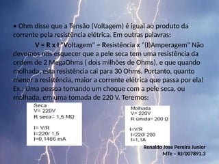 • Ohm disse que a Tensão (Voltagem) é igual ao produto da
corrente pela resistência elétrica. Em outras palavras:
V = R x I "Voltagem" = Resistência x "(I)Amperagem" Não
devemos nos esquecer que a pele seca tem uma resistência da
ordem de 2 MegaOhms ( dois milhões de Ohms), e que quando
molhada, esta resistência cai para 30 Ohms. Portanto, quanto
menor a resistência, maior a corrente elétrica que passa por ela!
Ex.: Uma pessoa tomando um choque com a pele seca, ou
molhada, em uma tomada de 220 V. Teremos:
Renaldo Jose Pereira Junior
MTe – RJ/007891.3
 