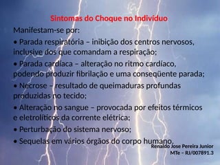 Sintomas do Choque no Indivíduo
Manifestam-se por:
• Parada respiratória – inibição dos centros nervosos,
inclusive dos que comandam a respiração;
• Parada cardíaca – alteração no ritmo cardíaco,
podendo produzir fibrilação e uma conseqüente parada;
• Necrose – resultado de queimaduras profundas
produzidas no tecido;
• Alteração no sangue – provocada por efeitos térmicos
e eletrolíticos da corrente elétrica;
• Perturbação do sistema nervoso;
• Sequelas em vários órgãos do corpo humano.
Renaldo Jose Pereira Junior
MTe – RJ/007891.3
 