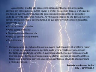 As condições citadas não acontecem isoladamente, mas sim associadas,
advindo, em conseqüência, outras causas e efeitos nos demais órgãos. O choque de
alta-tensão queima, danifica, fazendo buracos na pele nos pontos de entrada e
saída da corrente pelo corpo humano. As vítimas do choque de alta-tensão morrem
devido, principalmente, a queimaduras. E as que sobrevivem ficam com seqüelas,
geralmente com:
• Perda de massa muscular;
• Perda parcial de ossos;
• Diminuição e atrofia muscular;
• Perda da coordenação motora;
• Cicatrizes; etc.
• Choques elétricos em baixa tensão têm pouco poder térmico. O problema maior
é o tempo de duração, que, se persistir, pode levar à morte, geralmente por
fibrilação ventricular do coração. A queimadura também é provocada de modo
indireto, isto é, devido ao mau contato ou a falhas internas no aparelho elétrico.
Neste caso, a corrente provoca aquecimentos internos, elevando a temperatura
a níveis perigosos.
Renaldo Jose Pereira Junior
MTe – RJ/007891.3
 