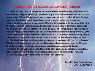 INTRODUÇÃO À SEGURANÇA COM ELETRICIDADE
Não dá para falar de proteção, no que se refere à eletricidade, sem antes citar
as causas que exigem a proteção e os efeitos que naturalmente elas evitam. Estima-
se que entre 2500 e 3000 pessoas morrem por ano, vítimas da eletricidade. Muitas
vezes por displicência, outras por ignorância, e muitas delas por economia,
“economia burra”, diga-se de passagem! Para se ter uma idéia do que acontece fora
do Brasil, segundo a Fisuel, entidade francesa cujo objetivo é difundir a segurança
nas instalações elétricas, somente no ano de 2006, na França, foram registradas 80
mortes causadas diretamente por instalações elétricas defeituosas e perto de 2.000
feridos devido a choques elétricos. Além disso, 4.000 incêndios podem ser ligados à
falha elétrica. De acordo com a Associação Francesa de Fraudes em Seguros, 20%
dos 200.000 incêndios anuais registrados no país têm origem elétrica. Já na Europa
70% dos edifícios residenciais são considerados velhos (possuem mais de 30 anos
de idade), e estas construções não foram projetadas para suportar toda a
tecnologia disponível atualmente. De acordo com pesquisa de mercado executada
pela ECI (Energy Control Inc.) na Bélgica, na França e no Reino Unido, 70% das
instalações antigas têm 2 tomadas ou menos por cômodo.
Renaldo Jose Pereira Junior
MTe – RJ/007891.3
 
