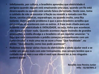 • Infelizmente, por cultura, o brasileiro aprendeu que eletricidade é
perigosa quando alguém está empinando uma pipa, quando um fio está
desencapado ou quando está saindo faísca da tomada. Neste caso, toma
o cuidado de não se encostar à fiação ou revestir a tomada com fita
durex, sacolas plásticas, esparadrapo, ou quando muito, uma fita
isolante. Outro grande problema é que o povo brasileiro acredita que
estas coisas só acontecem com os outros. A frase mais citada para um
acidente com eletricidade é: FATALIDADE, ou seja, tinha que acontecer,
não dava para fazer nada. Quando acontece algum incêndio de grandes
proporções, a mídia divulga e o brasileiro vê um repórter anunciar: "o
fogo que esta consumindo o prédio começou provavelmente com um
curto-circuito" e mais uma vez se ouve a frase "Que fatalidade", ou
então: "Que absurdo, como isso pode acontecer".
• Podemos enumerar vários riscos da eletricidade e ainda ajudar você a se
cuidar um pouco mais com este treinamento, mas sempre lembre que o
cuidado maior com a sua vida é você que deverá ter, e isso ninguém
poderá ajudar.
Renaldo Jose Pereira Junior
MTe – RJ/007891.3
 