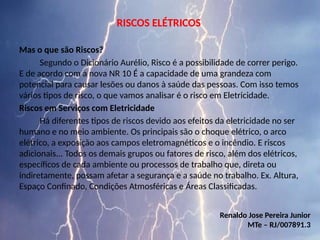 RISCOS ELÉTRICOS
Mas o que são Riscos?
Segundo o Dicionário Aurélio, Risco é a possibilidade de correr perigo.
E de acordo com a nova NR 10 É a capacidade de uma grandeza com
potencial para causar lesões ou danos à saúde das pessoas. Com isso temos
vários tipos de risco, o que vamos analisar é o risco em Eletricidade.
Riscos em Serviços com Eletricidade
Há diferentes tipos de riscos devido aos efeitos da eletricidade no ser
humano e no meio ambiente. Os principais são o choque elétrico, o arco
elétrico, a exposição aos campos eletromagnéticos e o incêndio. E riscos
adicionais... Todos os demais grupos ou fatores de risco, além dos elétricos,
específicos de cada ambiente ou processos de trabalho que, direta ou
indiretamente, possam afetar a segurança e a saúde no trabalho. Ex. Altura,
Espaço Confinado, Condições Atmosféricas e Áreas Classificadas.
Renaldo Jose Pereira Junior
MTe – RJ/007891.3
 