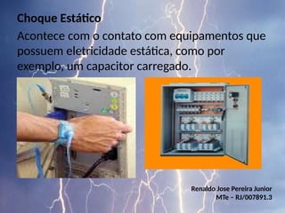 Choque Estático
Acontece com o contato com equipamentos que
possuem eletricidade estática, como por
exemplo, um capacitor carregado.
Renaldo Jose Pereira Junior
MTe – RJ/007891.3
 