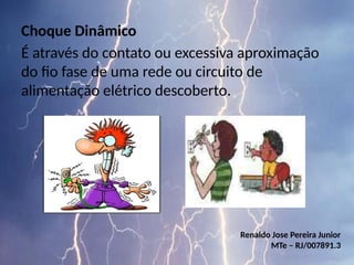 Choque Dinâmico
É através do contato ou excessiva aproximação
do fio fase de uma rede ou circuito de
alimentação elétrico descoberto.
Renaldo Jose Pereira Junior
MTe – RJ/007891.3
 