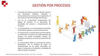 GESTIÓN POR PROCESOS
• La Gestión por Procesos, para ser efectiva, requiere
una descripción metódica, ordenada, y
estructurada de los procesos de la organización. A
esta tarea se le denomina Mapeo de Procesos.
• Uno de los componentes fundamentales del
Mapeo de Procesos es la Descripción de
actividades del proceso y Caracterización de
Procesos.
• La Caracterización, es una herramienta que facilita
la descripción, gestión y control de los procesos.
• En consecuencia la caracterización permite obtener
la información en cuanto a los requerimientos del
proceso, sus actores principales, clientes, los
productos que genera, así como los mecanismos de
control.
• La caracterización debe ser construida de manera
participativa, con la finalidad de lograr un
involucramiento de las partes interesadas, así
lograr el compromiso y orientación a resultados de
quienes ejecutan el proceso.
 