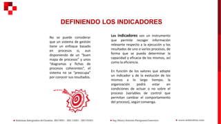 DEFINIENDO LOS INDICADORES
No se puede considerar
que un sistema de gestión
tiene un enfoque basado
en procesos si, aun
disponiendo de un “buen
mapa de procesos” y unos
“diagramas y fichas de
procesos coherentes”, el
sistema no se “preocupa”
por conocer sus resultados.
Los indicadores son un instrumento
que permite recoger información
relevante respecto a la ejecución y los
resultados de uno o varios procesos, de
forma que se pueda determinar la
capacidad y eficacia de los mismos, así
como la eficiencia.
En función de los valores que adopte
un indicador y de la evolución de los
mismos a lo largo tiempo, la
organización podrá estar en
condiciones de actuar o no sobre el
proceso (variables de control que
permitan cambiar el comportamiento
del proceso), según convenga.
 