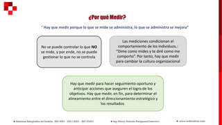 ¿Por qué Medir?
“ Hay que medir porque lo que se mide se administra, lo que se administra se mejora”
No se puede controlar lo que NO
se mide, y por ende, no se puede
gestionar lo que no se controla
Las mediciones condicionan el
comportamiento de los individuos.:
“Dime como mides y te diré como me
comporto”. Por tanto, hay que medir
para cambiar la cultura organizacional
Hay que medir para hacer seguimiento oportuno y
anticipar acciones que aseguren el logro de los
objetivos. Hay que medir, en fin, para determinar el
alineamiento entre el direccionamiento estratégico y
los resultados.
 