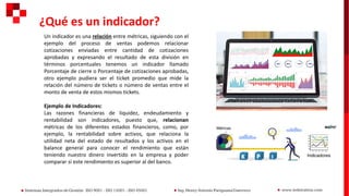 Un indicador es una relación entre métricas, siguiendo con el
ejemplo del proceso de ventas podemos relacionar
cotizaciones enviadas entre cantidad de cotizaciones
aprobadas y expresando el resultado de esta división en
términos porcentuales tenemos un indicador llamado
Porcentaje de cierre o Porcentaje de cotizaciones aprobadas,
otro ejemplo pudiera ser el ticket promedio que mide la
relación del número de tickets o número de ventas entre el
monto de venta de estos mismos tickets.
Ejemplo de Indicadores:
Las razones financieras de liquidez, endeudamiento y
rentabilidad son indicadores, puesto que, relacionan
métricas de los diferentes estados financieros, como, por
ejemplo, la rentabilidad sobre activos, que relaciona la
utilidad neta del estado de resultados y los activos en el
balance general para conocer el rendimiento que están
teniendo nuestro dinero invertido en la empresa y poder
comparar si este rendimiento es superior al del banco.
¿Qué es un indicador?
 