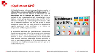 KPI (Key Performance Indicator) cuyo significado en español es
Indicador Clave de Desempeño o Medidor de Desempeño, hace
referencia a una serie de métricas e indicadores que son
seleccionados por la dirección del negocio para medir el
resultado de una estrategia y llevar a la compañía hacia ciertos
objetivos a corto y largo plazo, es decir, que los KPIs son las
métricas e indicadores que la dirección general selecciona entre
toda la variedad disponible, son los que reciben la mayor
atención del equipo líder y el mayor peso en las decisiones de
negocio, usualmente están vinculados a un sistema de
compensación con bonos y consecuencias.
Se recomienda seleccionar dos o tres KPIs para cada proceso
clave de la empresa y que utilicen herramientas como boxscore o
tableros de control que les permitan visualizar cuando están
teniendo un buen o un mal desempeño, con el fin de poder
tomar acciones oportunas. Para tomar acciones oportunas, lo
mejor es, que una vez que elijas un KPI te asegures de tener una
herramienta para medirlo semanal, diario, por hora y si te es
posible en tiempo real.
¿Qué es un KPI?
 