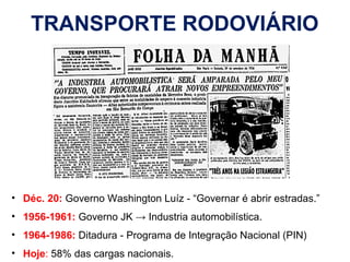 TRANSPORTE RODOVIÁRIO
• Déc. 20: Governo Washington Luíz - “Governar é abrir estradas.”
• 1956-1961: Governo JK → Industria automobilística.
• 1964-1986: Ditadura - Programa de Integração Nacional (PIN)
• Hoje: 58% das cargas nacionais.
 