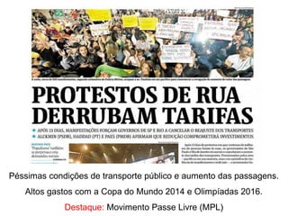 Péssimas condições de transporte público e aumento das passagens.
Altos gastos com a Copa do Mundo 2014 e Olimpíadas 2016.
Destaque: Movimento Passe Livre (MPL)
 