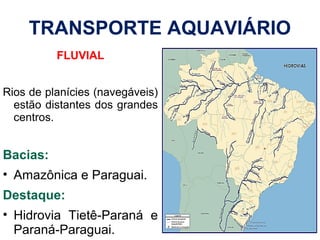 TRANSPORTE AQUAVIÁRIO
FLUVIAL
Rios de planícies (navegáveis)
estão distantes dos grandes
centros.
Bacias:
• Amazônica e Paraguai.
Destaque:
• Hidrovia Tietê-Paraná e
Paraná-Paraguai.
 