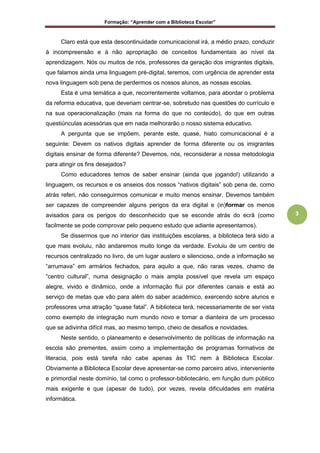 Formação: “Aprender com a Biblioteca Escolar”
3
Claro está que esta descontinuidade comunicacional irá, a médio prazo, conduzir
à incompreensão e à não apropriação de conceitos fundamentais ao nível da
aprendizagem. Nós ou muitos de nós, professores da geração dos imigrantes digitais,
que falamos ainda uma linguagem pré-digital, teremos, com urgência de aprender esta
nova linguagem sob pena de perdermos os nossos alunos, as nossas escolas.
Esta é uma temática a que, recorrentemente voltamos, para abordar o problema
da reforma educativa, que deveriam centrar-se, sobretudo nas questões do currículo e
na sua operacionalização (mais na forma do que no conteúdo), do que em outras
questiúnculas acessórias que em nada melhorarão o nosso sistema educativo.
A pergunta que se impõem, perante este, quase, hiato comunicacional é a
seguinte: Devem os nativos digitais aprender de forma diferente ou os imigrantes
digitais ensinar de forma diferente? Devemos, nós, reconsiderar a nossa metodologia
para atingir os fins desejados?
Como educadores temos de saber ensinar (ainda que jogando!) utilizando a
linguagem, os recursos e os anseios dos nossos “nativos digitais” sob pena de, como
atrás referi, não conseguirmos comunicar e muito menos ensinar. Devemos também
ser capazes de compreender alguns perigos da era digital e (in)formar os menos
avisados para os perigos do desconhecido que se esconde atrás do ecrã (como
facilmente se pode comprovar pelo pequeno estudo que adiante apresentamos).
Se dissermos que no interior das instituições escolares, a biblioteca terá sido a
que mais evoluiu, não andaremos muito longe da verdade. Evoluiu de um centro de
recursos centralizado no livro, de um lugar austero e silencioso, onde a informação se
“arrumava” em armários fechados, para aquilo a que, não raras vezes, chamo de
“centro cultural”, numa designação o mais ampla possível que revela um espaço
alegre, vivido e dinâmico, onde a informação flui por diferentes canais e está ao
serviço de metas que vão para além do saber académico, exercendo sobre alunos e
professores uma atração “quase fatal”. A biblioteca terá, necessariamente de ser vista
como exemplo de integração num mundo novo e tomar a dianteira de um processo
que se adivinha difícil mas, ao mesmo tempo, cheio de desafios e novidades.
Neste sentido, o planeamento e desenvolvimento de políticas de informação na
escola são prementes, assim como a implementação de programas formativos de
literacia, pois está tarefa não cabe apenas às TIC nem à Biblioteca Escolar.
Obviamente a Biblioteca Escolar deve apresentar-se como parceiro ativo, interveniente
e primordial neste domínio, tal como o professor-bibliotecário, em função dum público
mais exigente e que (apesar de tudo), por vezes, revela dificuldades em matéria
informática.
 