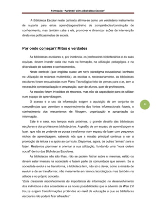 Formação: “Aprender com a Biblioteca Escolar”
4
A Biblioteca Escolar neste contexto afirma-se como um verdadeiro instrumento
de suporte para estas aprendizagens/treino de competências/construção de
conhecimento, mas também cabe a ela, promover e dinamizar ações de intervenção
direta nas políticas/metas de escola.
Por onde começar? Mitos e verdades
As bibliotecas escolares e, por inerência, os professores bibliotecários e as suas
equipas, devem investir cada vez mais na formação, na utilização pedagógica e na
diversidade de saberes e conhecimentos.
Neste contexto (que engloba quase um novo paradigma educacional; centrado
na utilização de recursos multimédia), as escolas e, necessariamente, as bibliotecas
escolares foram enquadradas num Plano Tecnológico feito de pernas para o ar, sem a
necessária contextualização e preparação, quer de alunos, quer de professores.
As escolas foram invadidas de recursos, mas não da capacidade para os utilizar
num espaço de aprendizagem.
O acesso e o uso da informação exigem a aquisição de um conjunto de
competências que permitam o reconhecimento das fontes informacionais fiáveis, o
conhecimento dos mecanismos de filtragem, organização e apropriação da
informação.
Este é e será, nos tempos mais próximos, o grande desafio das bibliotecas
escolares e dos professores bibliotecários: A gestão de um espaço de aprendizagem e
lazer, que não se pretende se possa transformar num espaço de lazer com pequenos
nichos de aprendizagem, sabendo nós que a missão principal continua a ser a
promoção da leitura e o apoio ao currículo. Dispomos, agora, de outras “armas” para o
fazer. Resta-nos promover e orientar a sua utilização, fundando uma “nova ordem
social” dentro das Bibliotecas Escolares.
As bibliotecas não são ilhas, não se podem fechar sobre si mesmas, estão ou
devem estar imersas na sociedade e fazem parte da comunidade que servem. Se a
sociedade evolui e se transforma, a biblioteca tem, não só o dever, como a missão de
evoluir e de se transformar, não meramente em termos tecnológicos mas também na
atitude e no próprio conceito.
“Este crescente reconhecimento da importância da informação no desenvolvimento
dos indivíduos e das sociedades e as novas possibilidades que o advento da Web 2.0
trouxe exigem transformações profundas ao nível da educação a que as bibliotecas
escolares não podem ficar alheadas.”
 